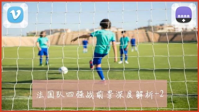 法国队四强战前景深度解析