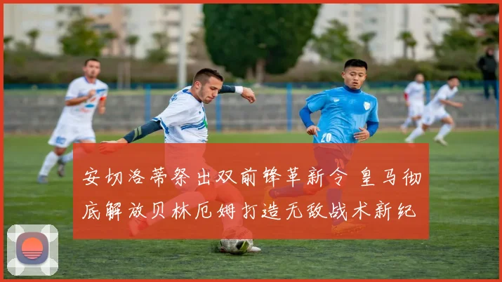 安切洛蒂祭出双前锋革新令 皇马彻底解放贝林厄姆打造无敌战术新纪元