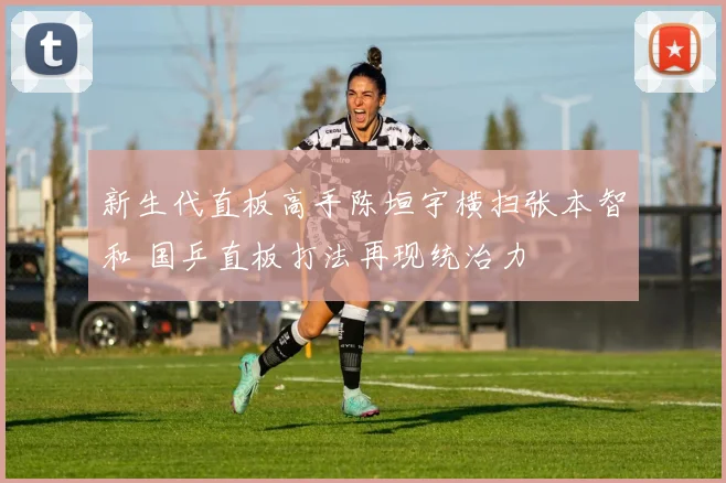 新生代直板高手陈垣宇横扫张本智和 国乒直板打法再现统治力