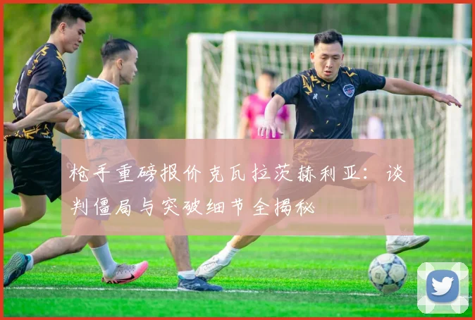 枪手重磅报价克瓦拉茨赫利亚：谈判僵局与突破细节全揭秘