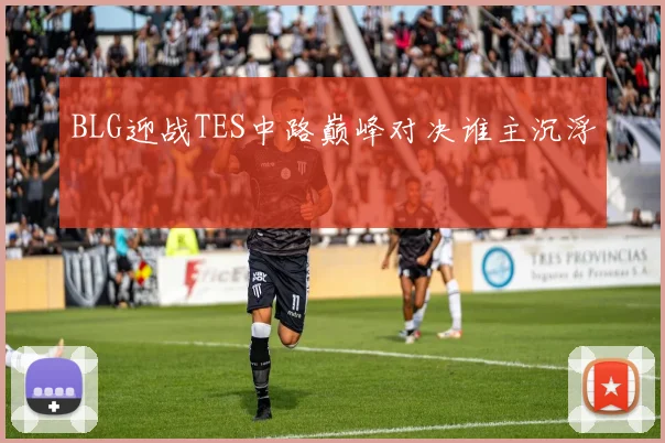 BLG迎战TES中路巅峰对决谁主沉浮