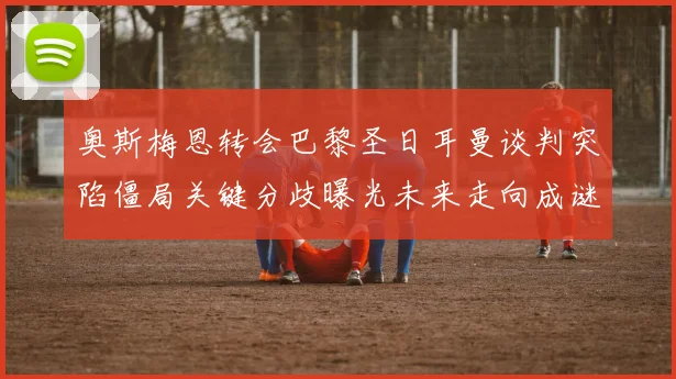 奥斯梅恩转会巴黎圣日耳曼谈判突陷僵局关键分歧曝光未来走向成谜