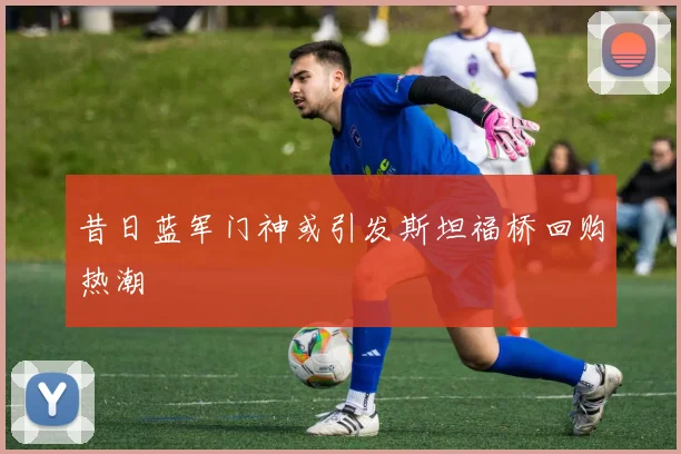 昔日蓝军门神或引发斯坦福桥回购热潮