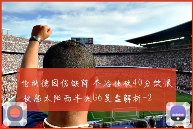 伦纳德因伤缺阵 乔治独砍40分饮恨 快船太阳西半决G6复盘解析