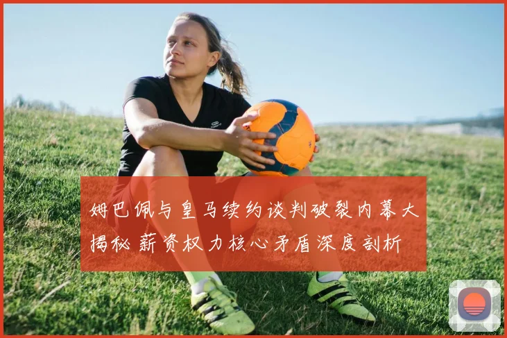 姆巴佩与皇马续约谈判破裂内幕大揭秘 薪资权力核心矛盾深度剖析