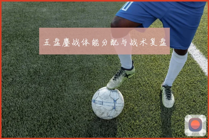 五盘鏖战体能分配与战术复盘