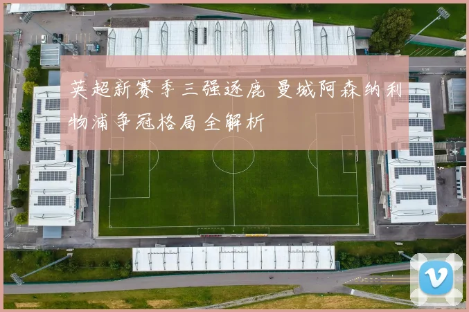 英超新赛季三强逐鹿 曼城阿森纳利物浦争冠格局全解析
