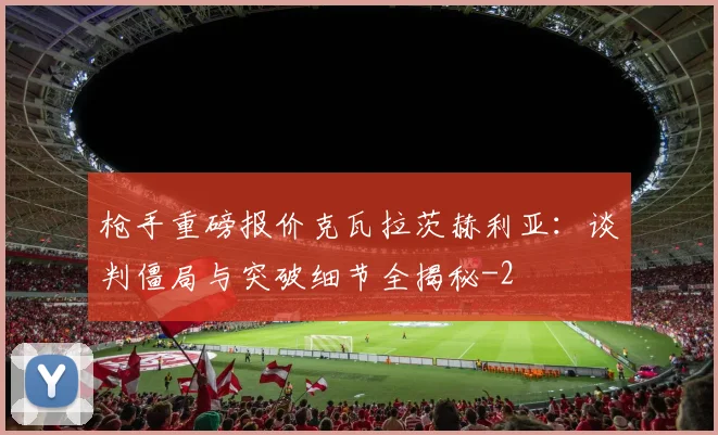 枪手重磅报价克瓦拉茨赫利亚：谈判僵局与突破细节全揭秘
